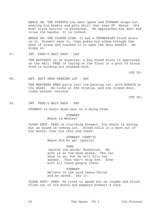 ANGLE ON; THE STRATUS the door opens and STEWART steps out,
wearing his khakis and polo shirt that says ST. Marys. His
bowl style haircut is prevalent. He approaches the door and
tries the handle. It is locked.
ANGLE ON: THE CLOSED SIGN. It has a THUMBPRINT blood stain
on it. Stewart sees it, then pokes his elbow through the
pane of glass and reaches in to open the door handle. He
steps in.
INT. FRED'S BAIT SHOP - DAY97.
THE BAITSHOP is in disarray, a big blood stain is spattered
on the wall. FRED is laying on the floor in a pool of blood.
Fred is holding his slashed neck.
CUT TO:
EXT. BAIT SHOP PARKING LOT - DAY98.
THE MERCEDES BENZ pulls into the parking lot, with HORACE at
the wheel. He looks at the Stratus, and the closed door,
looks around, nervous.
CUT TO:
INT. FRED'S BAIT SHOP - DAY99.
STEWART is knelt down next to a dying Fred.
STEWART
Where is Wesley?
CLOSE SHOT: FRED is clutching Stewart, his mouth is moving
but no sound is coming out. Blood rolls in a wave out of
his mouth, over his chin and cheek.
STEWART (CONT'D)
Where did he go? (gently)
FRED
(mouths the words) Bookstore. My
wife is at the book store. The car
show is on, but he will kill her
anyway. That won't stop him. Even
with all those people there.
STEWART
Believe in the Lord Jesus Christ
and be saved. Say it.
CLOSE SHOT: FRED: he tries to speak but he coughs and blood
flies out of his mouth and peppers Stewart's face.
82 The Spear VS 3 Jim Finucan
 