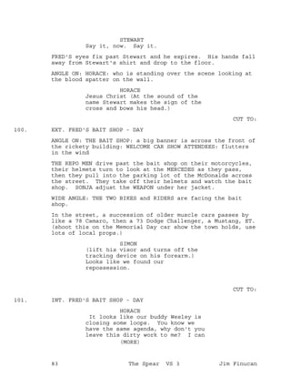 STEWART
Say it, now. Say it.
FRED'S eyes fix past Stewart and he expires. His hands fall
away from Stewart's shirt and drop to the floor.
ANGLE ON: HORACE: who is standing over the scene looking at
the blood spatter on the wall.
HORACE
Jesus Christ (At the sound of the
name Stewart makes the sign of the
cross and bows his head.)
CUT TO:
EXT. FRED'S BAIT SHOP - DAY100.
ANGLE ON: THE BAIT SHOP: a big banner is across the front of
the rickety building: WELCOME CAR SHOW ATTENDEES: flutters
in the wind
THE REPO MEN drive past the bait shop on their motorcycles,
their helmets turn to look at the MERCEDES as they pass,
then they pull into the parking lot of the McDonalds across
the street. They take off their helmets and watch the bait
shop. SONJA adjust the WEAPON under her jacket.
WIDE ANGLE: THE TWO BIKES and RIDERS are facing the bait
shop.
In the street, a succession of older muscle cars passes by
like a 78 Camaro, then a 73 Dodge Challenger, a Mustang, ET.
(shoot this on the Memorial Day car show the town holds, use
lots of local props.)
SIMON
(lift his visor and turns off the
tracking device on his forearm.)
Looks like we found our
repossession.
CUT TO:
INT. FRED'S BAIT SHOP - DAY101.
HORACE
It looks like our buddy Wesley is
closing some loops. You know we
have the same agenda, why don't you
leave this dirty work to me? I can
(MORE)
83 The Spear VS 3 Jim Finucan
 