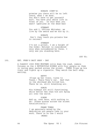 promise you there will be no left
HORACE (CONT'D)
overs, when I am done.
You don't have to get yourself
hurt. You have your whole life in
front of you. Is this what you
want? (gestures at the dead man)
STEWART
You and I, Officer Whitaker, we
live by the sword and we die by it.
HORACE
Don't they teach you priests how
to retreat?
STEWART
I'm not a priest, I am a knight of
the Order. Retreat is considered
only when outnumbered by three. I
only see you standing here.
CUT TO:
EXT. FRED'S BAIT SHOP - DAY102.
A CLASSIC 1968 FORD MUSTANG rolls down the road, camera
focuses on the 2 MOTORCYCLE RIDERS with four people on them
in racing gear parked across the street. TUNES flips up his
visor and lights up a cigarette. They watch the bait shop,
waiting.
BETTY
(flips up her visor, turns to
Tunes.) Thats Tony's car. And that
is the shithead who killed him.
There he is, still breathing air.
SONJA
His kidneys are still functioning,
while better men than him are dying
all over the world.
SIMON
And us, over here, with nothing to
do! (Tunes stares across the street
fatalistically.)
FRANK TUNES
I am genuinely moved by the
dedication you people take to your
work. There is no one I would
(MORE)
84 The Spear VS 3 Jim Finucan
 