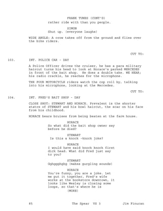 rather ride with than you people.
FRANK TUNES (CONT'D)
SIMON
Shut up. (everyone laughs)
WIDE ANGLE: A crow takes off from the ground and flies over
the bike riders.
CUT TO:
INT. POLICE CAR - DAY103.
A Police Officer drives the cruiser, he has a para military
haircut turns his head to look at Horace's parked MERCEDES
in front of the bait shop. He does a double take. WE HEAR;
his radio crackle, he reaches for the microphone.
THE FOUR MOTORCYCLE riders watch the cop roll by, talking
into his microphone, looking at the Mercedes.
CUT TO:
INT. FRED'S BAIT SHOP - DAY104.
CLOSE SHOT: STEWART AND HORACE. Prevalent is the shorter
statre of STEWART and his bowl haircut, the scar on his face
from his childhood.
HORACE bears bruises from being beaten at the farm house.
HORACE
So what did the bait shop owner say
before he died?
STEWART
Is this a knock -knock joke?
HORACE
I would have said knock knock first
dick head. What did Fred just say
to you?
STEWART
Gghggghghg (makes gurgling sounds)
HORACE
You're funny, you are a joke. Let
me put it together, Fred's wife
works at the bookstore downtown, it
looks like Wesley is closing some
loops, so that's where he is
(MORE)
85 The Spear VS 3 Jim Finucan
 