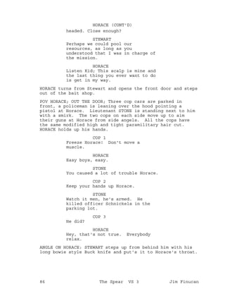 headed. Close enough?
HORACE (CONT'D)
STEWART
Perhaps we could pool our
resources, as long as you
understood that I was in charge of
the mission.
HORACE
Listen Kid; This scalp is mine and
the last thing you ever want to do
is get in my way.
HORACE turns from Stewart and opens the front door and steps
out of the bait shop.
POV HORACE; OUT THE DOOR; Three cop cars are parked in
front, a policeman is leaning over the hood pointing a
pistol at Horace. Lieutenant STONE is standing next to him
with a smirk. The two cops on each side move up to aim
their guns at Horace from side angels. All the cops have
the same modified high and tight paramilitary hair cut.
HORACE holds up his hands.
COP 1
Freeze Horace! Don't move a
muscle.
HORACE
Easy boys, easy.
STONE
You caused a lot of trouble Horace.
COP 2
Keep your hands up Horace.
STONE
Watch it men, he's armed. He
killed officer Schnickels in the
parking lot.
COP 3
He did?
HORACE
Hey, that's not true. Everybody
relax.
ANGLE ON HORACE: STEWART steps up from behind him with his
long bowie style Buck knife and put's it to Horace's throat.
86 The Spear VS 3 Jim Finucan
 
