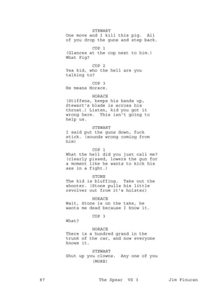 STEWART
One move and I kill this pig. All
of you drop the guns and step back.
COP 1
(Glances at the cop next to him.)
What Pig?
COP 2
Yea kid, who the hell are you
talking to?
COP 3
He means Horace.
HORACE
(Stiffens, keeps his hands up,
Stewart's blade is across his
throat.) Listen, kid you got it
wrong here. This isn't going to
help us.
STEWART
I said put the guns down, fuck
stick. (sounds wrong coming from
him)
COP 1
What the hell did you just call me?
(clearly pissed, lowers the gun for
a moment like he wants to kick his
ass in a fight.)
STONE
The kid is bluffing. Take out the
shooter. (Stone pulls his little
revolver out from it's holster)
HORACE
Wait, Stone is on the take, he
wants me dead because I know it.
COP 3
What?
HORACE
There is a hundred grand in the
trunk of the car, and now everyone
knows it.
STEWART
Shut up you clowns. Any one of you
(MORE)
87 The Spear VS 3 Jim Finucan
 