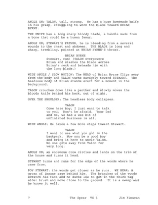 ANGLE ON; TALON, tall, strong. He has a huge homemade knife
in his grasp, struggling to work the blade toward BRIAN
BYRNE.
THE KNIFE has a long sharp bloody blade, a handle made from
a bone that could be a human femur.
ANGLE ON; STEWART'S FATHER, he is bleeding from a several
wounds to the chest and abdomen. THE BLADE is long and
sharp, trembling, pointed at BRIAN BYRNE'S throat.
BRIAN BYRNE
Stewart, run! (TALON overpowers
Brian and slashes the blade across
Brian's neck and beheads him with
the long blade.)
WIDE ANGLE / SLOW MOTION: The HEAD of Brian Byrne flips away
from the body and TALON turns savagely toward STEWART. The
headless body of Brian stands erect for a moment in the
background.
TALON crouches down like a panther and slowly moves the
bloody knife behind his back, out of sight.
OVER THE SHOULDER: The headless body collapses.
TALON
Come here boy, I just want to talk
to you. Don't be afraid. Your Dad
and me, we had a wee bit of
unfinished business is all.
WIDE ANGLE: He takes a few more steps toward Stewart.
TALON
I want to see what you got in the
backpack. Now you be a good boy
and bring it here to uncle Talon.
No one gets away from Talon for
very long.
ANGLE ON; an enormous crow circles and lands on the trim of
the house and turns it head.
STEWART turns and runs for the edge of the woods where he
came from.
POV STEWART: the woods get closer as he runs. WE HEAR: A
groan of insane rage behind him. The branches of the woods
scratch his face and he ducks low to get in the thick tag
alder brush and move close to the ground. It is a swamp and
he knows it well.
7 The Spear VS 3 Jim Finucan
 