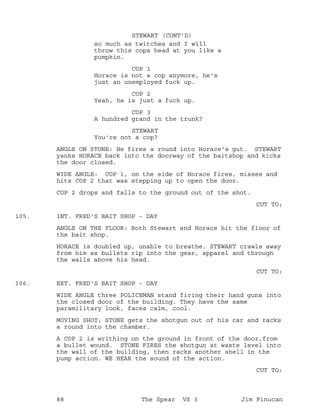 so much as twitches and I will
STEWART (CONT'D)
throw this cops head at you like a
pumpkin.
COP 1
Horace is not a cop anymore, he's
just an unemployed fuck up.
COP 2
Yeah, he is just a fuck up.
COP 3
A hundred grand in the trunk?
STEWART
You're not a cop?
ANGLE ON STONE: He fires a round into Horace's gut. STEWART
yanks HORACE back into the doorway of the baitshop and kicks
the door closed.
WIDE ANGLE: COP 1, on the side of Horace fires, misses and
hits COP 2 that was stepping up to open the door.
COP 2 drops and falls to the ground out of the shot.
CUT TO;
INT. FRED'S BAIT SHOP - DAY105.
ANGLE ON THE FLOOR: Both Stewart and Horace hit the floor of
the bait shop.
HORACE is doubled up, unable to breathe. STEWART crawls away
from him as bullets rip into the gear, apparel and through
the walls above his head.
CUT TO:
EXT. FRED'S BAIT SHOP - DAY106.
WIDE ANGLE three POLICEMAN stand firing their hand guns into
the closed door of the building. They have the same
paramilitary look, faces calm, cool.
MOVING SHOT; STONE gets the shotgun out of his car and racks
a round into the chamber.
A COP 2 is writhing on the ground in front of the door,from
a bullet wound. STONE FIRES the shotgun at waste level into
the wall of the building, then racks another shell in the
pump action. WE HEAR the sound of the action.
CUT TO:
88 The Spear VS 3 Jim Finucan
 
