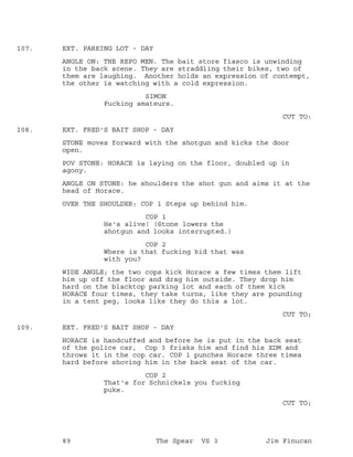 EXT. PARKING LOT - DAY107.
ANGLE ON: THE REPO MEN. The bait store fiasco is unwinding
in the back scene. They are straddling their bikes, two of
them are laughing. Another holds an expression of contempt,
the other is watching with a cold expression.
SIMON
Fucking amateurs.
CUT TO:
EXT. FRED'S BAIT SHOP - DAY108.
STONE moves forward with the shotgun and kicks the door
open.
POV STONE: HORACE is laying on the floor, doubled up in
agony.
ANGLE ON STONE: he shoulders the shot gun and aims it at the
head of Horace.
OVER THE SHOULDER: COP 1 Steps up behind him.
COP 1
He's alive! (Stone lowers the
shotgun and looks interrupted.)
COP 2
Where is that fucking kid that was
with you?
WIDE ANGLE; the two cops kick Horace a few times them lift
him up off the floor and drag him outside. They drop him
hard on the blacktop parking lot and each of them kick
HORACE four times, they take turns, like they are pounding
in a tent peg, looks like they do this a lot.
CUT TO;
EXT. FRED'S BAIT SHOP - DAY109.
HORACE is handcuffed and before he is put in the back seat
of the police car, Cop 3 frisks him and find his XDM and
throws it in the cop car. COP 1 punches Horace three times
hard before shoving him in the back seat of the car.
COP 2
That's for Schnickels you fucking
puke.
CUT TO;
89 The Spear VS 3 Jim Finucan
 