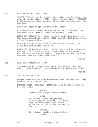 EXT. FREDS BAIT SHOP - DAY110.
AERIAL VIEW: of the bait shop, the police cars in front, the
rear of the building is fifty yards from the river. STEWART
BYRNE dashes out from the rear of the building and makes for
the river.
ANGLE ON: STEWART sprints toward the water.
WIDE ANGLE: COP 3 steps around the corner of the building
and aims his firearm at STEWART'S running figure.
ANGLE ON: STEWART he reaches the bank as bullets punch into
the trees around him, and he DIVES into the dark brown water
of the Wisconsin River.
Cop 3 fires at the water as he runs up to the bank. HE
FIRES ten rounds into the water.
ANGLE ON THE WATER surface. The bullets rip into the water
surface. COP 3 stops to look at the SWIRLING MOVING WATER
but there is no sign of Stewart. Cop 3 turns from the bank
and runs back up to the bait shop.
CUT TO:
EXT. THE PARKING LOT - DAY111.
The REPO MEN watch the squad car with Horace in the back
seat. Their HEADS all turn and watch the police car go by.
CUT TO:
INT. SQUAD CAR - DAY112.
HORACE looks out the side window and sees the Repo Men. His
head turns to look at them.
REVERSE ANGLE: REPO MAN - TUNES looks at Horace looking at
him and smiles.
HORACE
Listen John, we got trouble here.
JOHN
Oh, we don't have any trouble
Horace, you got trouble. You have
been the department fuck up for a
while now. But this time you really
did it.
HORACE
No, listen, Burelli's men are here
(MORE)
90 The Spear VS 3 Jim Finucan
 