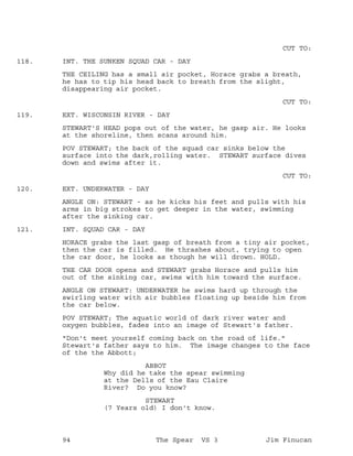 CUT TO:
INT. THE SUNKEN SQUAD CAR - DAY118.
THE CEILING has a small air pocket, Horace grabs a breath,
he has to tip his head back to breath from the slight,
disappearing air pocket.
CUT TO:
EXT. WISCONSIN RIVER - DAY119.
STEWART'S HEAD pops out of the water, he gasp air. He looks
at the shoreline, then scans around him.
POV STEWART; the back of the squad car sinks below the
surface into the dark,rolling water. STEWART surface dives
down and swims after it.
CUT TO:
EXT. UNDERWATER - DAY120.
ANGLE ON: STEWART - as he kicks his feet and pulls with his
arms in big strokes to get deeper in the water, swimming
after the sinking car.
INT. SQUAD CAR - DAY121.
HORACE grabs the last gasp of breath from a tiny air pocket,
then the car is filled. He thrashes about, trying to open
the car door, he looks as though he will drown. HOLD.
THE CAR DOOR opens and STEWART grabs Horace and pulls him
out of the sinking car, swims with him toward the surface.
ANGLE ON STEWART: UNDERWATER he swims hard up through the
swirling water with air bubbles floating up beside him from
the car below.
POV STEWART; The aquatic world of dark river water and
oxygen bubbles, fades into an image of Stewart's father.
"Don't meet yourself coming back on the road of life."
Stewart's father says to him. The image changes to the face
of the the Abbott;
ABBOT
Why did he take the spear swimming
at the Dells of the Eau Claire
River? Do you know?
STEWART
(7 Years old) I don't know.
94 The Spear VS 3 Jim Finucan
 