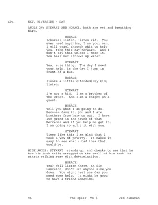 EXT. RIVERSIDE - DAY124.
ANGLE ON: STEWART AND HORACE, both are wet and breathing
hard.
HORACE
(chokes) listen, listen kid. You
ever need anything, I am your man.
I will crawl through shit to help
you, from this day forward. And I
don't say that unless I mean it.
You hear me? (throws up water)
STEWART
Yea, sure thing. The day I need
your help, is the day I jump in
front of a bus.
HORACE
(looks a little offended)Hey kid,
listen.
STEWART
I'm not a kid. I am a brother of
The Order. And I am a knight on a
quest.
HORACE
Tell you what I am going to do.
Because damn it, you and I are
brothers from here on out. I have
100 grand in the trunk of that
Mercedes and if you help me get it,
I am going to split it with you.
STEWART
Times like this I am glad that I
took a vow of poverty. It makes it
easy to see what a bad idea that
would be.
WIDE ANGLE: STEWART stands up, and checks to see that he
has his Buck knife strapped to the small of his back. He
starts walking away with determination.
HORACE
Yea? Well listen there, ah Sir
Lancelot, don't let anyone slow you
down. You might feel one day you
need some help. It might be good
to have a friend sometime.
96 The Spear VS 3 Jim Finucan
 