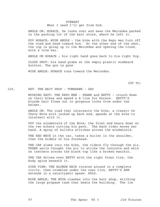 STEWART
What I need I'll get from God.
ANGLE ON; HORACE, he looks over and sees the Mercedes parked
in the parking lot of the bait store, where he left it.
POV HORACE; WIDE ANGLE - the bike with the Repo men turn off
the road and head toward him. At the other end of the shot,
the cop is going up to the Mercedes and opening the trunk,
with a crow bar.
ANGLE ON HORACE ; his right hand goes back to his right hip.
CLOSE SHOT: his hand grabs at the empty plastic scabbard
holster. The gun is gone
WIDE ANGLE: HORACE runs toward the Mercedes.
CUT TO:
EXT. THE BAIT SHOP - TOMAHAWK - DAY125.
MOVEING SHOT: THE REPO MEN - FRANK and BETTY - crouch down
on their bikes and speed a B line for Horace. BETTY'S
blonde hair flows out in gorgeous locks from under the
helmet.
ANGLE ON: The road that intersects the bike, a classic 64
Chevy Nova with jacked up back end, speeds at the bike to
intersect with it.
POV the windshield of the Nova: the front end bears down on
the two bikers cutting his path. The back rider moves her
hand. A spray of bullets stitches across the windshield.
THE RED NECK in the car, takes a bullet in the shoulder,
then the middle of his forehead.
THE CAR slams into the bike, the riders fly through the air.
FRANK sails thought the air to strike the concrete and skid
on leathers across the black top like a broken manikin.
THE CAR drives over BETTY with the right front tire, the
body spins beneath it.
SIDE VIEW; THE BLONDE HAIR rotates around in a complete
circle. then crumbles under the rear tire. BETTY'S ARM
extends in a cataclysmic spasm. HOLD.
WIDE ANGLE; THE NOVA crashes into the bait shop, striking
the large propane tank that heats the building. The ice
97 The Spear VS 3 Jim Finucan
 