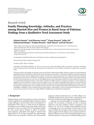 Research Article
Family Planning Knowledge, Attitudes, and Practices
among Married Men and Women in Rural Areas of Pakistan:
Findings from a Qualitative Need Assessment Study
Ghulam Mustafa,1
Syed Khurram Azmat,1,2
Waqas Hameed,1
Safdar Ali,1
Muhammad Ishaque,1
Wajahat Hussain,1
Aftab Ahmed,1
and Erik Munroe3
1
Marie Stopes Society, Research, Monitoring and Evaluation, Technical Services Department, 21-C, Commercial Area,
Old Sunset Boulevard, DHA-II, Karachi, Sindh 75500, Pakistan
2
Department of Urogynecology, Faculty of Medicine and Health Sciences, University of Gent, Sint-Pietersnieuwstraat 25,
9000 Gent, Belgium
3
Marie Stopes International, Research, Monitoring and Evaluation Department, 1 Conway Street, Fitzroy Square,
London W1T 6LP, UK
Correspondence should be addressed to Syed Khurram Azmat; syedkhurram.azmat@ugent.be
Received 16 June 2015; Accepted 13 August 2015
Academic Editor: Hind A. Beydoun
Copyright © 2015 Ghulam Mustafa et al. This is an open access article distributed under the Creative Commons Attribution
License, which permits unrestricted use, distribution, and reproduction in any medium, provided the original work is properly
cited.
This paper presents the findings of a qualitative assessment aimed at exploring knowledge, attitudes, and practices regarding family
planning and factors that influence the need for and use of modern contraceptives. A descriptive exploratory study was conducted
with married women and men aged between 15 and 40. Overall, 24 focus group discussions were conducted with male and female
participants in three provinces of Pakistan. The findings reveal that the majority knew about some modern contraceptive methods,
but the overall contraceptive use was very low. Knowledge and use of any contraceptive method were particularly low. Reasons for
not using family planning and modern contraception included incomplete family size, negative perceptions, in-laws’ disapproval,
religious concerns, side-effects, and lack of access to quality services. The majority preferred private facilities over the government
health facilities as the later were cited as derided. The study concluded the need for qualified female healthcare providers, especially
for long term family planning services at health facilities instead of camps arranged occasionally. Addressing issues around access,
affordability, availability, and sociocultural barriers about modern contraception as well as involving men will help to meet the
needs and ensure that the women and couples fulfill their childbearing and reproductive health goals.
1. Background
Despite being the sixth most populous country on the planet
with the population exceeding 184 million, Pakistan is facing
a huge challenge of poverty where 61% of its population is
living below US$2 a day [1, 2]. About 45% of its population
has limited access to health services both public and private,
especially in rural areas where 65% of its population resides
[2]. The country lags far behind on almost all develop-
ment indicators, particularly with regard to maternal and
child health [3]. It has been estimated that approximately
28,000 women die annually in Pakistan due to preventable
pregnancy-related complications [2]. In 2008, Pakistan was
included amongst the six countries that contributed to more
than 50% of maternal deaths happening worldwide [3].
Maternal and neonatal health are strongly interlinked.
Around 33% of neonates in Pakistan die due to maternal
infections and other problems related to pregnancy and
delivery [4]. The level of health among Pakistani women
is alarmingly poor and contributes to both maternal and
child morbidity and mortality. Some estimates from recent
studies suggest that the lifetime risk of maternal death for
Pakistani women is one in 93 [5]. Only half of the deliveries in
Pakistan take place in the presence of skilled health provider
Hindawi Publishing Corporation
International Journal of Reproductive Medicine
Volume 2015,Article ID 190520, 8 pages
http://dx.doi.org/10.1155/2015/190520
 