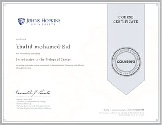 EDUCA
T
ION FOR EVE
R
YONE
CO
U
R
S
E
C E R T I F
I
C
A
TE
COURSE
CERTIFICATE
09/28/2016
khalid mohamed Eid
Introduction to the Biology of Cancer
an online non-credit course authorized by Johns Hopkins University and offered
through Coursera
has successfully completed
Kenneth J. Pienta, M.D.
The Donald S. Coffey Professor of Urology
Professor of Oncology
The James Buchanan Brady Urological Institute
The Johns Hopkins University School of Medicine
Verify at coursera.org/verify/C7TJVAC8BNTK
Coursera has confirmed the identity of this individual and
their participation in the course.
 