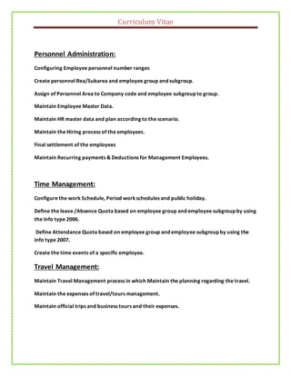 Curriculum Vitae
Personnel Administration:
Configuring Employee personnel number ranges
Create personnel Rea/Subarea and employee group and subgroup.
Assign of Personnel Area to Company code and employee subgroup to group.
Maintain Employee Master Data.
Maintain HR master data and plan according to the scenario.
Maintain the Hiring process of the employees.
Final settlement of the employees
Maintain Recurring payments & Deductions for Management Employees.
Time Management:
Configure the work Schedule, Period workschedules and public holiday.
Define the leave /Absence Quota based on employee group and employee subgroup by using
the info type 2006.
Define Attendance Quota based on employee group and employee subgroup by using the
info type 2007.
Create the time events of a specific employee.
Travel Management:
Maintain Travel Management process in which Maintain the planning regarding the travel.
Maintain the expenses of travel/tours management.
Maintain official trips and business tours and their expenses.
 