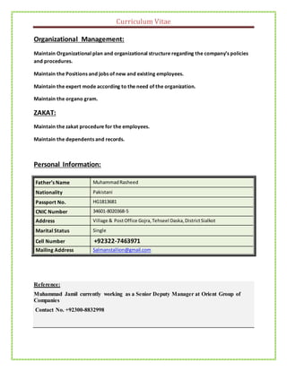 Curriculum Vitae
Organizational Management:
Maintain Organizational plan and organizational structure regarding the company’s policies
and procedures.
Maintain the Positions and jobs of new and existing employees.
Maintain the expert mode according to the need of the organization.
Maintain the organo gram.
ZAKAT:
Maintain the zakat procedure for the employees.
Maintain the dependents and records.
Personal Information:
Father’s Name MuhammadRasheed
Nationality Pakistani
Passport No. HG1813681
CNIC Number 34601-8020368-5
Address Village & PostOffice Gojra,Tehseel Daska,DistrictSialkot
Marital Status Single
Cell Number +92322-7463971
Mailing Address Salmanstallion@gmail.com
Reference:
Muhammad Jamil currently working as a Senior Deputy Manager at Orient Group of
Companies
Contact No. +92300-8832998
 