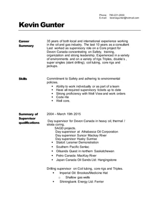 Kevin Gunter
Career
Summary
35 years of both local and international experience working
in the oil and gas industry. The last 10 years as a consultant
Last worked as supervisory role on a Core project for
Devon Canada concentrating on Safety, training,
organization and strong leadership. Experienced in a variety
of environments and on a variety of rigs Triples, double’s ,
super singles (slant drilling), coil tubing, core rigs and
jackups.
Skills Commitment to Safety and adhering to environmental
policies.
 Ability to work individually or as part of a team
 Have all required supervisory tickets up to date
 Strong proficiency with Well View and work orders
 Code rite
 Well core.
Summary of
Supervisor
qualifications
2004 – March 19th 2015
Day supervisor for Devon Canada in heavy oil, thermal /
strata coring.
SAGD projects.
Day supervisor at Athabasca Oil Corporation
Day supervisor Suncor Mackay River
Day supervisor Husky Sunrise
 Statoil: Leismer Demonstration
 Southern Pacific Senlac
 Oilsands Quest in northern Saskatchewan
 Petro Canada: MacKay River
 Japan Canada Oil Sands Ltd: Hangingstone
Drilling supervisor on Coil tubing, core rigs and Triples.
 Imperial Oil: Brookes/Medicine Hat
o Shallow gas wells
 Shiningbank Energy Ltd: Ferrier
Phone: 780-221-2830
E-mail: kevinwgunter@hotmail.com
 
