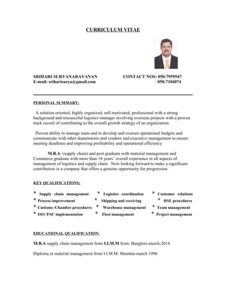 CURRICULUM VITAE
SRIHARI SURYANARAYANAN CONTACT NOS: 050-7959547
E-mail: sriharisurya@gmail.com : 050-7104074
PERSONAL SUMMARY:
A solution oriented, highly organized, self-motivated, professional with a strong
background and resourceful logistics manager involving overseas projects with a proven
track record of contributing to the overall growth strategy of an organization.
Proven ability to manage team and to develop and oversee operational budgets and
communicate with other departments and vendors and executive management to ensure
meeting deadlines and improving profitability and operational efficiency
M.B.A. (supply chain) and post graduate with material management and
Commerce graduate with more than 18 years’ overall experience in all aspects of
management of logistics and supply chain Now looking forward to make a significant
contribution in a company that offers a genuine opportunity for progression.
KEY QUALIFICATIONS;
* Supply chain management * Logistics coordination * Customer relations
* Process improvement * Shipping and receiving * HSE procedures
* Customs /Chamber procedures * Warehouse management * Team management
* ISO /FSC implementation * Fleet management * Project management
EDUCATIONAL QUALIFICATION:
M.B.A supply chain management from I.I.M.M from. Banglore.march-2014
Diploma in material management from I.I.M.M. Mumbai-march 1996
 
