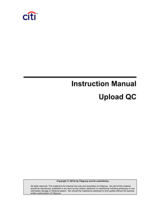 Instruction Manual
Upload QC
Copyright © (2012) by Citigroup and its subsidiaries.
All rights reserved. This material is for Internal Use only and proprietary to Citigroup. No part of this material
should be reproduced, published in any form by any means, electronic or mechanical including photocopy or any
information storage or retrieval system. Nor should the material be disclosed to third parties without the express
written authorization of Citigroup.
 