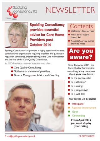 E: roz@spaldingconsultancy.co.uk M: 07792 035391
NEWSLETTER
Spalding Consultancy Ltd provides a highly specialised business
consultancy to organisations requiring expertise and guidance in
regulation compliance,problem solving in the Care Home sector
and the role of the Care Quality Commission.
As CEO Roz leads a team of associates who offer:
● Care Quality Consultancy
● Guidance on the role of providers
● General Management Advice and Coaching
Spalding Consultancy
provides essential
advice for Care Home
Providers post
October 2014
Contents
● Welcome - Key services
● What does “Good”
Look Like?
● A workshop you cannot
afford to miss!
Are you
aware?
Since October 2014 the
Care Quality Commission
are asking 5 key questions
about your care home
● Is the service safe?
● Is it effective?
● Is it caring?
● Is it responsive?
● Is it well-led?
Your service will be rated
● Inadequate
● Requires Improvement
● Good
● Outstanding
From April 2015
you must display
your rating
 