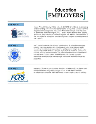 Frederick County Public Schools’ mission is to: REACH our students with
exceptional teaching and caring support. CHALLENGE them to
achieve their potential. PREPARE them for success in a global society.
DATE: May 4
EMPLOYERS[ ]
Education
DATE: April 28
The Carroll County Public School System ranks as one of the top per-
forming school systems in the state of Maryland. Instructional staff is
continually recognized at the state and national levels for their perfor-
mance with numerous awards. The educational programs developed
in the Carroll County Public School System are also recognized
statewide and nationally for their high standards and innovative ap-
proaches.
Anne Arundel County Public Schools (AACPS) provides a challenging
and rewarding educational experience for every child. Located on the
magnificent Chesapeake Bay, Anne Arundel County is near the cities
of Baltimore and Washington, D.C., and is home to the state capital,
Annapolis, which has a rich historical past. The AACPS school system is
the 5th largest in Maryland, and among the 50 largest school systems in
the country.
DATE: May 3
 