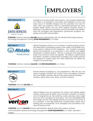 EMPLOYERS[ ]
Allstate Workplace Division is on of America’s fastest growing compa-
nies dedicated to developing quality of life, health and disability insur-
ance products offered at the workplace. Our consistent managed
growth has positioned us for expansion in new markets and deeper
penetration in existing markets. We are a company that takes great
pride in the manner in which we operate. We deliver a solid financial
foundation, excellent compensation packages and quality products
that respond to market need and more importantly we deliver the
integrity of a promise kept.
POSITIONS: Full-time, Internship MAJORS: All OTHER REQUIREMENTS: U.S. Citizen
DATE: February 24
DATE: March 7
A leader in innovative health care solutions, Johns Hopkins HealthCare
LLC (JHHC) is committed to the health and wellbeing of each and
every one of its 240,000 members and the providers who care for
them. JHHC was created in 1995 as a partnership between the Johns
Hopkins Health System and the Johns Hopkins University School of
Medicine to develop and administer contractual health care relation-
ships with managed care organizations, government programs, em-
ployers and health care providers.
POSITIONS: Full-time, Internship MAJORS: Business Administration, BIS, CIS, Medical Technology, Business
Technology Management, Nursing OTHER REQUIREMENTS: U.S. Citizen
Premier Window & Building Inc. was established in 1984. We are a full
service licensed, bonded and insured home remodeling company
with over 30,000 customers. We do home improvements including
windows, siding, doors, roofs, decks, and attic insulation.
DATE: March 9
POSITIONS: Part-time MAJORS: All
DATE: March 9
Verizon Wireless owns and operates the nations most reliable wireless
network, serving over 60 million voice and data customers. At Verizon
we’re changing the way the world lives, works, and plays. Some might
even say we’re changing the work place. From the unparalleled FiOS
technology and the most reliable network and service we provide to
our customers, to the high-performing, rewards-based culture we’re
building with our employees, we’re energized and committed to do-
ing and being our best.
POSITIONS: Full-time MAJORS: Business Administration, Business Information Systems, Business
Communications, Business Technology Management OTHER REQUIREMENTS: U.S. Citizen, Bachelor’s
degree
 