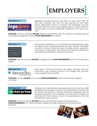 EMPLOYERS[ ]
DATE: March 11 logoXpres has been around a long time—12 years, since 1998. We
work with customers that want our help planning for their logos,
events, appreciation shown to customers and employees, and get-
ting their name out to the crowds: Helping them to create crowds us-
ing their logo on any item imaginable. Imagination is our key to suc-
cess.
POSITIONS: Full-time, internship MAJORS: Business Administration, BIS, CIS, Medical Technology, Business
Technology Management, Nursing OTHER REQUIREMENTS: U.S. Citizen
At Howanski & Meadows, LLC, our attorneys provide seasoned, capa-
ble legal counsel to Maryland's husbands, wives, mothers, and fathers
to resolve numerous family law issues, including divorce, separation,
child custody, child support, asset division, post-divorce modifications,
and nearly every family law matter that may arise.
DATE: March 11
POSITIONS: Full-time, part-time MAJORS: Paralegal Studies OTHER REQUIREMENTS: GPA of 3.25, Bachelor’s
degree
DATE: March 22
POSITIONS: Full-time MAJORS: Accounting OTHER REQUIREMENTS: GPA of 3.0, Bachelor’s degree,
U.S. Citizen
Arthur Bell is a CPA firm located in Hunt Valley, providing audit, tax,
accounting, and consulting services to the hedge fund, securities,
and managed futures industries.
DATE: March 24 Enterprise is an internationally recognized brand with more than 6,000
neighborhood and airport locations in the United States, Canada, the
UK, Ireland, and Germany. Through tremendous leadership and the
entrepreneurial spirit of our employees, we have built the largest car
rental brand in North America, known for exceptionally low rate and
outstanding customer service.
POSITIONS: Full-time, internship MAJORS: Business Administration, Business Communications
OTHER REQUIREMENTS: U.S. Citizen, Bachelor’s degree (all majors, Business and Communications
preferred)
 