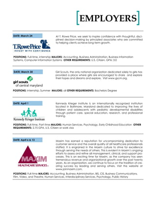 EMPLOYERS[ ]
DATE: March 24 At T. Rowe Price, we seek to inspire confidence with thoughtful, disci-
plined decision-making by principled associates who are committed
to helping clients achieve long-term growth.
POSITIONS: Full-time, internship MAJORS: Accounting, Business Administration, Business Information
Systems, Computer Information Systems OTHER REQUIREMENTS: U.S. Citizen, GPA: 3.0
Maxim has earned a reputation for uncompromising dedication to
customer service and the overall quality of all healthcare professionals
staffed. It is engrained in the Maxim culture to strive for excellence
through serving the needs of others. This is evident in Maxim’s ongoing
efforts to assess and refine all management, clinical, and support pro-
cesses. This is an exciting time for Maxim, as the company has seen
tremendous revenue and organizational growth over the past twenty
years. As an organization, we continue to focus on the tradition of cre-
ating success by leading and serving others. Visit the website at
www.joinmaxim.com.
DATE: April 6 & 13
POSITIONS: Full-time MAJORS: Accounting, Business Administration, BIS, CIS, Business Communications,
Film, Video, and Theatre, Human Services, Interdisciplinary Services, Psychology, Public History
DATE: April 1
POSITIONS: Full-time, Part-time MAJORS: Human Services, Psychology, Early Childhood Education OTHER
REQUIREMENTS: 2.75 GPA, U.S. Citizen or work visa
Kennedy Krieger Institute is an internationally recognized institution
located in Baltimore, Maryland dedicated to improving the lives of
children and adolescents with pediatric developmental disabilities
through patient care, special education, research, and professional
training.
DATE: March 30
POSITIONS: Internship, Summer MAJORS: all OTHER REQUIREMENTS: Bachelors Degree
Girl Scouts, the only national organization dedicated solely to girls has
provided a place where girls are encouraged to share and explore
their hopes and dreams and explore. Visit www.gscm.org.
 