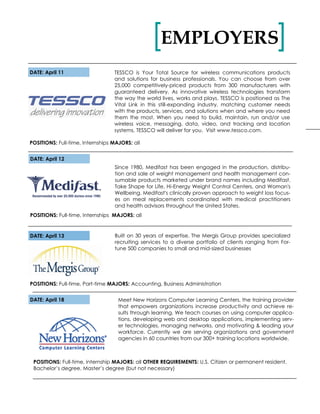 DATE: April 11
POSITIONS: Full-time, Internships MAJORS: all
TESSCO is Your Total Source for wireless communications products
and solutions for business professionals. You can choose from over
25,000 competitively-priced products from 300 manufacturers with
guaranteed delivery. As innovative wireless technologies transform
the way the world lives, works and plays. TESSCO is positioned as The
Vital Link in this still-expanding industry, matching customer needs
with the products, services, and solutions when and where you need
them the most. When you need to build, maintain, run and/or use
wireless voice, messaging, data, video, and tracking and location
systems, TESSCO will deliver for you. Visit www.tessco.com.
EMPLOYERS[ ]
DATE: April 13
POSITIONS: Full-time, Part-time MAJORS: Accounting, Business Administration
Built on 30 years of expertise, The Mergis Group provides specialized
recruiting services to a diverse portfolio of clients ranging from For-
tune 500 companies to small and mid-sized businesses
Since 1980, Medifast has been engaged in the production, distribu-
tion and sale of weight management and health management con-
sumable products marketed under brand names including Medifast,
Take Shape for Life, Hi-Energy Weight Control Centers, and Woman's
Wellbeing. Medifast's clinically proven approach to weight loss focus-
es on meal replacements coordinated with medical practitioners
and health advisors throughout the United States.
POSITIONS: Full-time, Internships MAJORS: all
DATE: April 12
DATE: April 18 Meet New Horizons Computer Learning Centers, the training provider
that empowers organizations increase productivity and achieve re-
sults through learning. We teach courses on using computer applica-
tions, developing web and desktop applications, implementing serv-
er technologies, managing networks, and motivating & leading your
workforce. Currently we are serving organizations and government
agencies in 60 countries from our 300+ training locations worldwide.
POSITIONS: Full-time, internship MAJORS: all OTHER REQUIREMENTS: U.S. Citizen or permanent resident,
Bachelor’s degree, Master’s degree (but not necessary)
 