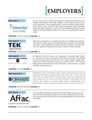 DATE: April 19 Do you have what it takes to leverage the maximum potential of this
career with the right mix of skills, ambition, and timing? If you're a top-
notch performer, value independence, want to be financially reward-
ed for your success, and have the desire to positively impact people's
lives every day, consider a career as a Northwestern Mutual Financial
Network Financial Representative with one of our 350 offices nation-
wide
POSITIONS: Full-time, internship MAJORS: all
EMPLOYERS[ ]
DATE: April 19 TEKsystems has grown to a global provider of IT staffing and services
with over 90 office locations throughout North America and Europe.
Our best-in-class staffing and project delivery processes, coupled with
the core values that guide our company culture, fuel our success.
POSITIONS: Full-time, internship MAJORS: all
DATE: April 21
POSITIONS: Full-time, internship MAJORS: all
DATE: April 20 At Brotman Financial Group, our approach is extraordinarily hands-
on. We want to know every detail of your financial world. We will help
you build a clear path to where you want to go--funding college, plan-
ning for an active retirement, buying a vacation home. And we can
easily adapt whenever the journey changes--a new business, a career
change, a growing family.
DATE: April 20 & 21
POSITIONS: Full-time MAJORS: all
CBS RADIO is one of the largest major-market radio operators in the Unit-
ed States, with stations covering news, sports, talk, rock, country, Top 40,
classic hits, and urban formats, among others. The division operates 130
radio stations, all but one of which are located in the nation's top 50
markets. The overall mix of each radio station's programming is de-
signed to fit the station's specific format and serve its local community.
POSITIONS: Full-time, internship MAJORS: all
Over 50 Million people worldwide have chosen Aflac because of our
commitment to providing customers with the confidence that comes
from knowing they have assistance in being prepared for whatever life
may bring.
 