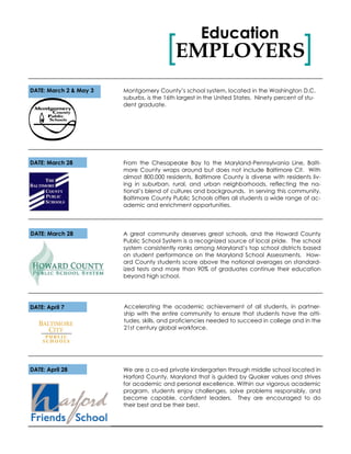 EMPLOYERS[ ]
Education
DATE: March 2 & May 3
A great community deserves great schools, and the Howard County
Public School System is a recognized source of local pride. The school
system consistently ranks among Maryland’s top school districts based
on student performance on the Maryland School Assessments. How-
ard County students score above the national averages on standard-
ized tests and more than 90% of graduates continue their education
beyond high school.
Accelerating the academic achievement of all students, in partner-
ship with the entire community to ensure that students have the atti-
tudes, skills, and proficiencies needed to succeed in college and in the
21st century global workforce.
Montgomery County’s school system, located in the Washington D.C.
suburbs, is the 16th largest in the United States. Ninety percent of stu-
dent graduate.
From the Chesapeake Bay to the Maryland-Pennsylvania Line, Balti-
more County wraps around but does not include Baltimore Cit. With
almost 800,000 residents, Baltimore County is diverse with residents liv-
ing in suburban, rural, and urban neighborhoods, reflecting the na-
tional’s blend of cultures and backgrounds. In serving this community,
Baltimore County Public Schools offers all students a wide range of ac-
ademic and enrichment opportunities.
DATE: March 28
DATE: March 28
DATE: April 7
We are a co-ed private kindergarten through middle school located in
Harford County, Maryland that is guided by Quaker values and strives
for academic and personal excellence. Within our vigorous academic
program, students enjoy challenges, solve problems responsibly, and
become capable, confident leaders. They are encouraged to do
their best and be their best.
DATE: April 28
 