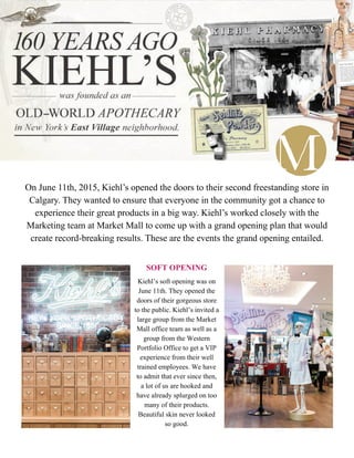 On June 11th, 2015, Kiehl’s opened the doors to their second freestanding store in
Calgary. They wanted to ensure that everyone in the community got a chance to
experience their great products in a big way. Kiehl’s worked closely with the
Marketing team at Market Mall to come up with a grand opening plan that would
create record-breaking results. These are the events the grand opening entailed.
SOFT OPENING
Kiehl’s soft opening was on
June 11th. They opened the
doors of their gorgeous store
to the public. Kiehl’s invited a
large group from the Market
Mall office team as well as a
group from the Western
Portfolio Office to get a VIP
experience from their well
trained employees. We have
to admit that ever since then,
a lot of us are hooked and
have already splurged on too
many of their products.
Beautiful skin never looked
so good.
 