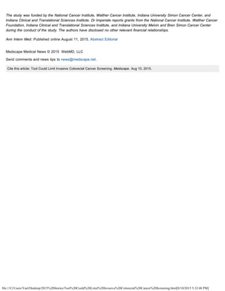file:///C|/Users/Yael/Desktop/2015%20Stories/Tool%20Could%20Limit%20Invasive%20Colorectal%20Cancer%20Screening.html[8/10/2015 5:32:48 PM]
The study was funded by the National Cancer Institute, Walther Cancer Institute, Indiana University Simon Cancer Center, and
Indiana Clinical and Translational Sciences Institute. Dr Imperiale reports grants from the National Cancer Institute, Walther Cancer
Foundation, Indiana Clinical and Translational Sciences Institute, and Indiana University Melvin and Bren Simon Cancer Center
during the conduct of the study. The authors have disclosed no other relevant financial relationships.
Ann Intern Med. Published online August 11, 2015. Abstract Editorial
 
Medscape Medical News © 2015  WebMD, LLC
Send comments and news tips to news@medscape.net.
Cite this article: Tool Could Limit Invasive Colorectal Cancer Screening. Medscape. Aug 10, 2015.
 