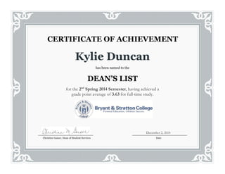 Kylie Duncan
has been named to the
DEAN’S LIST
for the 2nd
Spring 2014 Semester, having achieved a
grade point average of 3.63 for full-time study.
CERTIFICATE OF ACHIEVEMENT
Christine Gaiser, Dean of Student Services Date
December 2, 2014
 