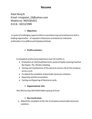 Resume
Patel Niraj N
Email- nirajpatel_23@yahoo.com
Mobileno- 9925181921
D.O.B.: 10/12/1985
 Objectives
In quest of challenging opportunities in manufacturing and maintenance with a
leading organization of reputed in Electronics and electrical industries
preferably in Surat/Bharuch/Vadodara/Valsad.
 Profile summary:
A competent professionalexperience over 10 months in:
 Production of Electrical/Electronics panel of textile weaving machine
like Rapier, Tfo, Winder,Cabeling.
 Testing and maintenance of the panel at various site of the company
across surat.
 To attend the complaint and provide necessary solutions.
 Reporting and Documantetion.
 Testing and Repairing of Electronic cards.
 Organisational info:
Nov 2013 to Sep 2014 With Alidhra group at Surat.
 Key result areas:
 Attend the complaint at the site of company and providenecessary
solutions.
 