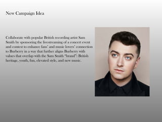 New Campaign Idea
Collaborate with popular British recording artist Sam
Smith by sponsoring the livestreaming of a concert event
and contest to enhance fans’ and music lovers’ connection
to Burberry in a way that further aligns Burberry with
values that overlap with the Sam Smith “brand”: British
heritage, youth, fun, elevated style, and new music.
 