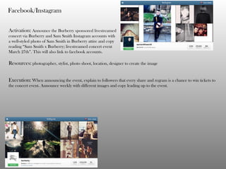 Facebook/Instagram
Activation: Announce the Burberry sponsored livestreamed
concert via Burberry and Sam Smith Instagram accounts with
a well-styled photo of Sam Smith in Burberry attire and copy
reading “Sam Smith x Burberry; livestreamed concert event
March 27th”. This will also link to facebook accounts.
Resources: photographer, stylist, photo shoot, location, designer to create the image
Execution: When announcing the event, explain to followers that every share and regram is a chance to win tickets to
the concert event. Announce weekly with different images and copy leading up to the event.
 