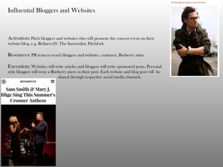 Influential Bloggers and Websites
Activation: Pitch bloggers and websites who will promote the concert event on their
website/blog, e.g. Refinery29, The Sartorialist, Pitchfork
Resources: PR team to reach bloggers and websites, contracts, Burberry attire
Execution: Websites will write articles and bloggers will write sponsored posts. Personal
style bloggers will wear a Burberry piece in their post. Each website and blog post will be
					 shared through respective social media channels.
						
 
