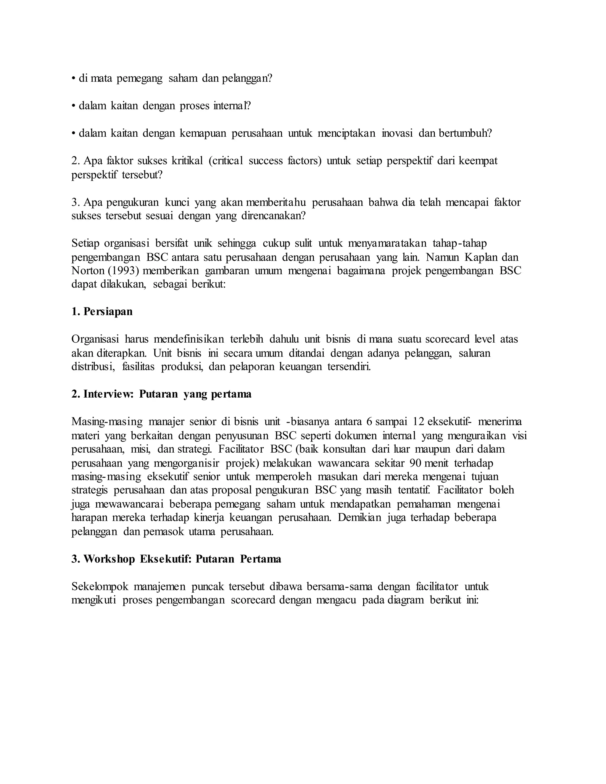 • di mata pemegang saham dan pelanggan?
• dalam kaitan dengan proses internal?
• dalam kaitan dengan kemapuan perusahaan untuk menciptakan inovasi dan bertumbuh?
2. Apa faktor sukses kritikal (critical success factors) untuk setiap perspektif dari keempat
perspektif tersebut?
3. Apa pengukuran kunci yang akan memberitahu perusahaan bahwa dia telah mencapai faktor
sukses tersebut sesuai dengan yang direncanakan?
Setiap organisasi bersifat unik sehingga cukup sulit untuk menyamaratakan tahap-tahap
pengembangan BSC antara satu perusahaan dengan perusahaan yang lain. Namun Kaplan dan
Norton (1993) memberikan gambaran umum mengenai bagaimana projek pengembangan BSC
dapat dilakukan, sebagai berikut:
1. Persiapan
Organisasi harus mendefinisikan terlebih dahulu unit bisnis di mana suatu scorecard level atas
akan diterapkan. Unit bisnis ini secara umum ditandai dengan adanya pelanggan, saluran
distribusi, fasilitas produksi, dan pelaporan keuangan tersendiri.
2. Interview: Putaran yang pertama
Masing-masing manajer senior di bisnis unit -biasanya antara 6 sampai 12 eksekutif- menerima
materi yang berkaitan dengan penyusunan BSC seperti dokumen internal yang menguraikan visi
perusahaan, misi, dan strategi. Facilitator BSC (baik konsultan dari luar maupun dari dalam
perusahaan yang mengorganisir projek) melakukan wawancara sekitar 90 menit terhadap
masing-masing eksekutif senior untuk memperoleh masukan dari mereka mengenai tujuan
strategis perusahaan dan atas proposal pengukuran BSC yang masih tentatif. Facilitator boleh
juga mewawancarai beberapa pemegang saham untuk mendapatkan pemahaman mengenai
harapan mereka terhadap kinerja keuangan perusahaan. Demikian juga terhadap beberapa
pelanggan dan pemasok utama perusahaan.
3. Workshop Eksekutif: Putaran Pertama
Sekelompok manajemen puncak tersebut dibawa bersama-sama dengan facilitator untuk
mengikuti proses pengembangan scorecard dengan mengacu pada diagram berikut ini:
 