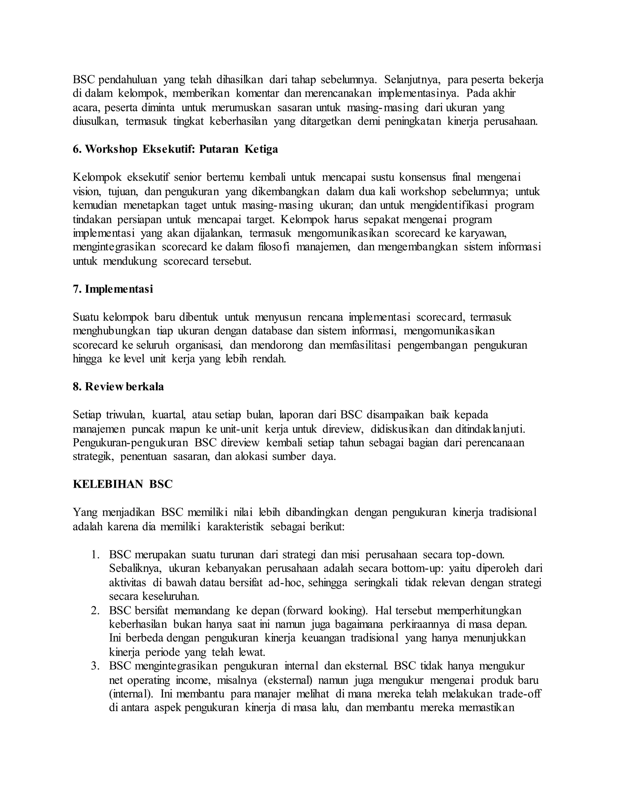 BSC pendahuluan yang telah dihasilkan dari tahap sebelumnya. Selanjutnya, para peserta bekerja
di dalam kelompok, memberikan komentar dan merencanakan implementasinya. Pada akhir
acara, peserta diminta untuk merumuskan sasaran untuk masing-masing dari ukuran yang
diusulkan, termasuk tingkat keberhasilan yang ditargetkan demi peningkatan kinerja perusahaan.
6. Workshop Eksekutif: Putaran Ketiga
Kelompok eksekutif senior bertemu kembali untuk mencapai sustu konsensus final mengenai
vision, tujuan, dan pengukuran yang dikembangkan dalam dua kali workshop sebelumnya; untuk
kemudian menetapkan taget untuk masing-masing ukuran; dan untuk mengidentifikasi program
tindakan persiapan untuk mencapai target. Kelompok harus sepakat mengenai program
implementasi yang akan dijalankan, termasuk mengomunikasikan scorecard ke karyawan,
mengintegrasikan scorecard ke dalam filosofi manajemen, dan mengembangkan sistem informasi
untuk mendukung scorecard tersebut.
7. Implementasi
Suatu kelompok baru dibentuk untuk menyusun rencana implementasi scorecard, termasuk
menghubungkan tiap ukuran dengan database dan sistem informasi, mengomunikasikan
scorecard ke seluruh organisasi, dan mendorong dan memfasilitasi pengembangan pengukuran
hingga ke level unit kerja yang lebih rendah.
8. Review berkala
Setiap triwulan, kuartal, atau setiap bulan, laporan dari BSC disampaikan baik kepada
manajemen puncak mapun ke unit-unit kerja untuk direview, didiskusikan dan ditindaklanjuti.
Pengukuran-pengukuran BSC direview kembali setiap tahun sebagai bagian dari perencanaan
strategik, penentuan sasaran, dan alokasi sumber daya.
KELEBIHAN BSC
Yang menjadikan BSC memiliki nilai lebih dibandingkan dengan pengukuran kinerja tradisional
adalah karena dia memiliki karakteristik sebagai berikut:
1. BSC merupakan suatu turunan dari strategi dan misi perusahaan secara top-down.
Sebaliknya, ukuran kebanyakan perusahaan adalah secara bottom-up: yaitu diperoleh dari
aktivitas di bawah datau bersifat ad-hoc, sehingga seringkali tidak relevan dengan strategi
secara keseluruhan.
2. BSC bersifat memandang ke depan (forward looking). Hal tersebut memperhitungkan
keberhasilan bukan hanya saat ini namun juga bagaimana perkiraannya di masa depan.
Ini berbeda dengan pengukuran kinerja keuangan tradisional yang hanya menunjukkan
kinerja periode yang telah lewat.
3. BSC mengintegrasikan pengukuran internal dan eksternal. BSC tidak hanya mengukur
net operating income, misalnya (eksternal) namun juga mengukur mengenai produk baru
(internal). Ini membantu para manajer melihat di mana mereka telah melakukan trade-off
di antara aspek pengukuran kinerja di masa lalu, dan membantu mereka memastikan
 