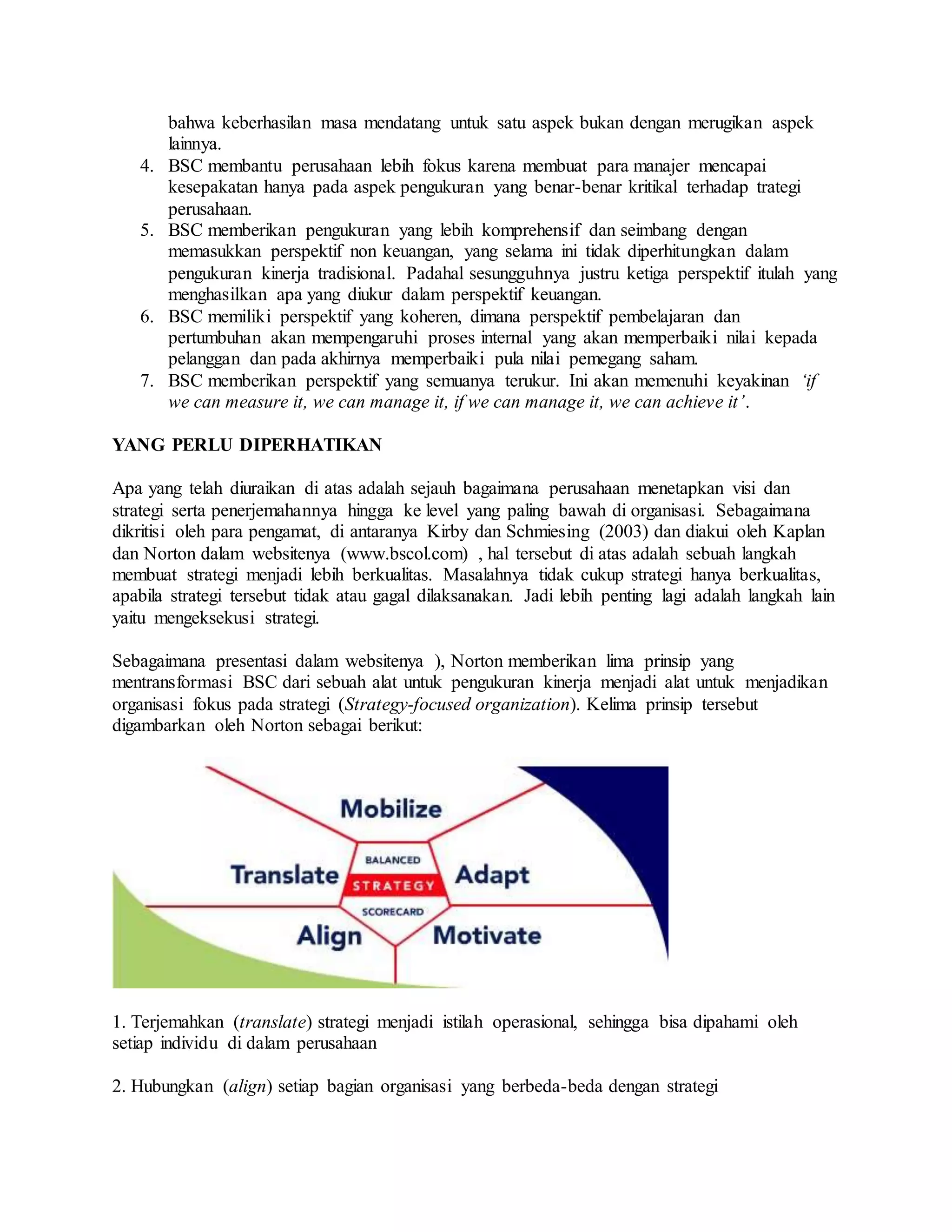 bahwa keberhasilan masa mendatang untuk satu aspek bukan dengan merugikan aspek
lainnya.
4. BSC membantu perusahaan lebih fokus karena membuat para manajer mencapai
kesepakatan hanya pada aspek pengukuran yang benar-benar kritikal terhadap trategi
perusahaan.
5. BSC memberikan pengukuran yang lebih komprehensif dan seimbang dengan
memasukkan perspektif non keuangan, yang selama ini tidak diperhitungkan dalam
pengukuran kinerja tradisional. Padahal sesungguhnya justru ketiga perspektif itulah yang
menghasilkan apa yang diukur dalam perspektif keuangan.
6. BSC memiliki perspektif yang koheren, dimana perspektif pembelajaran dan
pertumbuhan akan mempengaruhi proses internal yang akan memperbaiki nilai kepada
pelanggan dan pada akhirnya memperbaiki pula nilai pemegang saham.
7. BSC memberikan perspektif yang semuanya terukur. Ini akan memenuhi keyakinan ‘if
we can measure it, we can manage it, if we can manage it, we can achieve it’.
YANG PERLU DIPERHATIKAN
Apa yang telah diuraikan di atas adalah sejauh bagaimana perusahaan menetapkan visi dan
strategi serta penerjemahannya hingga ke level yang paling bawah di organisasi. Sebagaimana
dikritisi oleh para pengamat, di antaranya Kirby dan Schmiesing (2003) dan diakui oleh Kaplan
dan Norton dalam websitenya (www.bscol.com) , hal tersebut di atas adalah sebuah langkah
membuat strategi menjadi lebih berkualitas. Masalahnya tidak cukup strategi hanya berkualitas,
apabila strategi tersebut tidak atau gagal dilaksanakan. Jadi lebih penting lagi adalah langkah lain
yaitu mengeksekusi strategi.
Sebagaimana presentasi dalam websitenya ), Norton memberikan lima prinsip yang
mentransformasi BSC dari sebuah alat untuk pengukuran kinerja menjadi alat untuk menjadikan
organisasi fokus pada strategi (Strategy-focused organization). Kelima prinsip tersebut
digambarkan oleh Norton sebagai berikut:
1. Terjemahkan (translate) strategi menjadi istilah operasional, sehingga bisa dipahami oleh
setiap individu di dalam perusahaan
2. Hubungkan (align) setiap bagian organisasi yang berbeda-beda dengan strategi
 