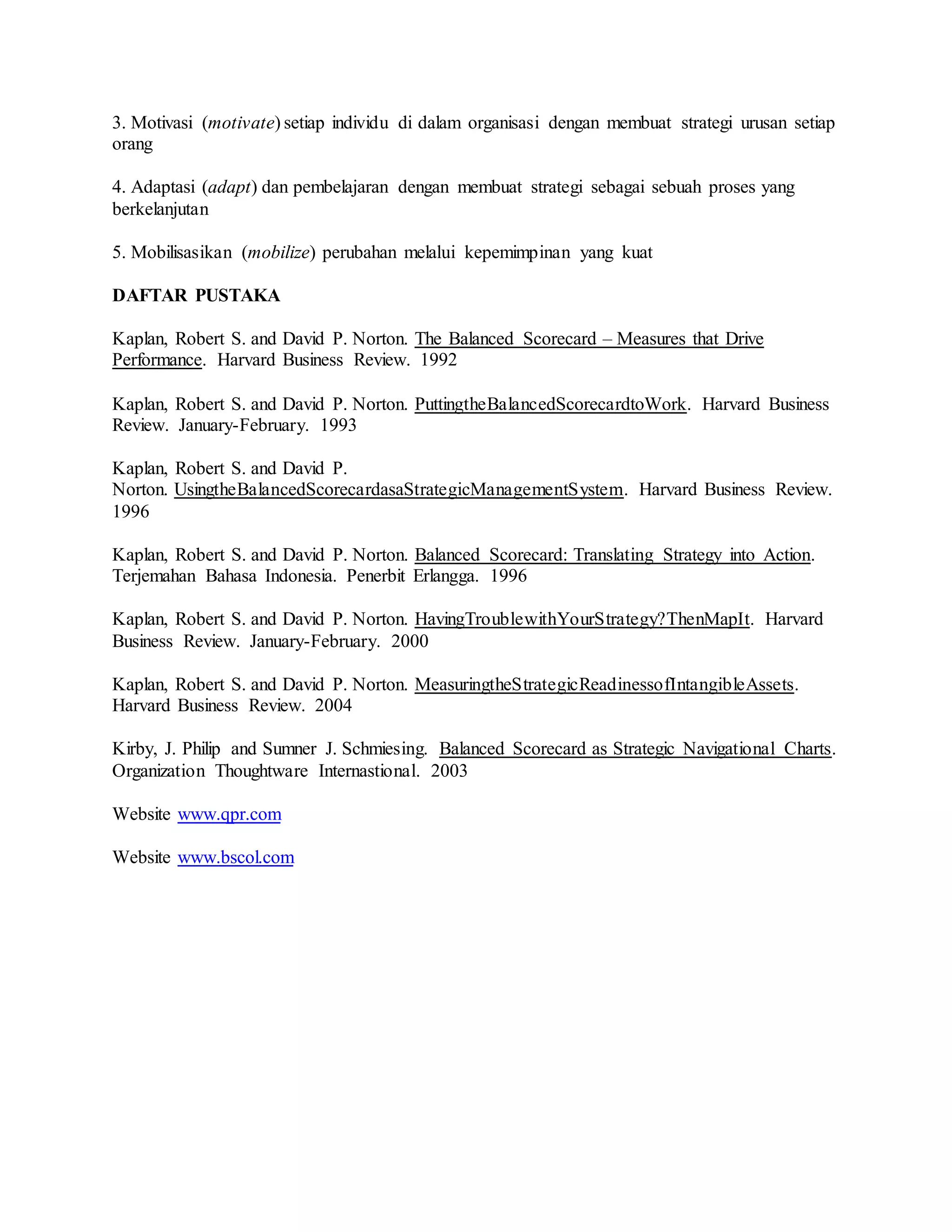 3. Motivasi (motivate) setiap individu di dalam organisasi dengan membuat strategi urusan setiap
orang
4. Adaptasi (adapt) dan pembelajaran dengan membuat strategi sebagai sebuah proses yang
berkelanjutan
5. Mobilisasikan (mobilize) perubahan melalui kepemimpinan yang kuat
DAFTAR PUSTAKA
Kaplan, Robert S. and David P. Norton. The Balanced Scorecard – Measures that Drive
Performance. Harvard Business Review. 1992
Kaplan, Robert S. and David P. Norton. PuttingtheBalancedScorecardtoWork. Harvard Business
Review. January-February. 1993
Kaplan, Robert S. and David P.
Norton. UsingtheBalancedScorecardasaStrategicManagementSystem. Harvard Business Review.
1996
Kaplan, Robert S. and David P. Norton. Balanced Scorecard: Translating Strategy into Action.
Terjemahan Bahasa Indonesia. Penerbit Erlangga. 1996
Kaplan, Robert S. and David P. Norton. HavingTroublewithYourStrategy?ThenMapIt. Harvard
Business Review. January-February. 2000
Kaplan, Robert S. and David P. Norton. MeasuringtheStrategicReadinessofIntangibleAssets.
Harvard Business Review. 2004
Kirby, J. Philip and Sumner J. Schmiesing. Balanced Scorecard as Strategic Navigational Charts.
Organization Thoughtware Internastional. 2003
Website www.qpr.com
Website www.bscol.com
 