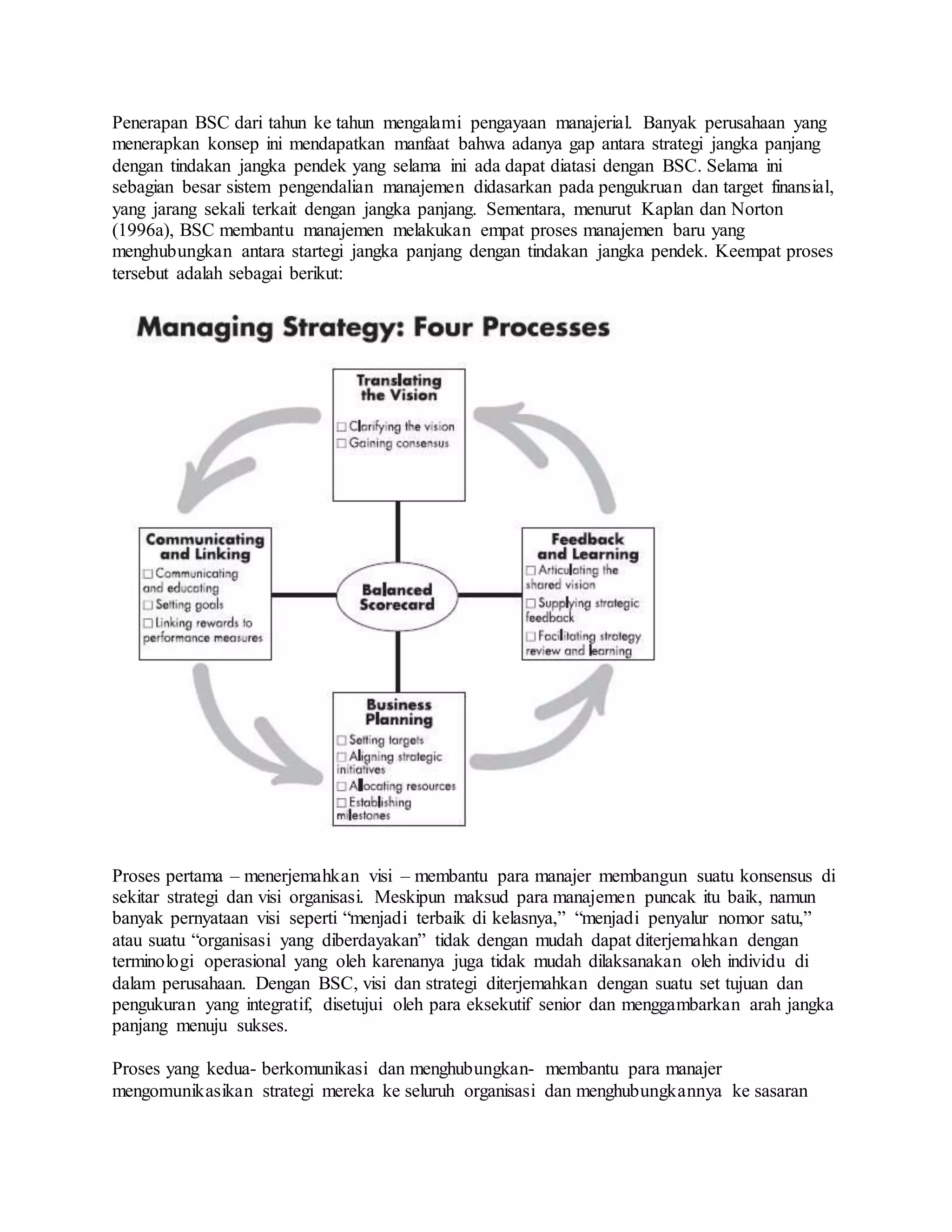 Penerapan BSC dari tahun ke tahun mengalami pengayaan manajerial. Banyak perusahaan yang
menerapkan konsep ini mendapatkan manfaat bahwa adanya gap antara strategi jangka panjang
dengan tindakan jangka pendek yang selama ini ada dapat diatasi dengan BSC. Selama ini
sebagian besar sistem pengendalian manajemen didasarkan pada pengukruan dan target finansial,
yang jarang sekali terkait dengan jangka panjang. Sementara, menurut Kaplan dan Norton
(1996a), BSC membantu manajemen melakukan empat proses manajemen baru yang
menghubungkan antara startegi jangka panjang dengan tindakan jangka pendek. Keempat proses
tersebut adalah sebagai berikut:
Proses pertama – menerjemahkan visi – membantu para manajer membangun suatu konsensus di
sekitar strategi dan visi organisasi. Meskipun maksud para manajemen puncak itu baik, namun
banyak pernyataan visi seperti “menjadi terbaik di kelasnya,” “menjadi penyalur nomor satu,”
atau suatu “organisasi yang diberdayakan” tidak dengan mudah dapat diterjemahkan dengan
terminologi operasional yang oleh karenanya juga tidak mudah dilaksanakan oleh individu di
dalam perusahaan. Dengan BSC, visi dan strategi diterjemahkan dengan suatu set tujuan dan
pengukuran yang integratif, disetujui oleh para eksekutif senior dan menggambarkan arah jangka
panjang menuju sukses.
Proses yang kedua- berkomunikasi dan menghubungkan- membantu para manajer
mengomunikasikan strategi mereka ke seluruh organisasi dan menghubungkannya ke sasaran
 
