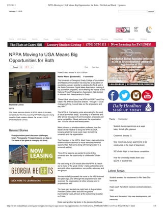 1/21/2015 NPPA Moving to UGA Means Big Opportunities for Both - The Red and Black : Uganews
http://www.redandblack.com/uganews/nppa-moving-to-uga-means-big-opportunities-for-both/article_950bbdd6-9d06-11e4-91ce-832a70836c37.html 1/3
        
Student  shares  experiences  as  a  sugar
baby:  Not  all  gifts,  glamour
Crossword  January  21
New  mixed-­use,  luxury  apartments  to  be
constructed  in  the  heart  of  downtown
ICE's  India  Night  to  host  dance  competition
How  the  University  breaks  down  your
$2,246  in  student  fees
Latest  News
Student  arrested  for  involvement  in  Min  Seok  Cho
homicide
Head  coach  Mark  Richt  receives  contract  extension,
raise
'Parks  and  Recreation'  hits  new  developments,  old
memories
January  21,  2015    search
53°
Clear
Home UGA  News Sports Views Variety Photos Cops Calendar Housing Classifieds Donate Contact
Tweet 10 0 Print Font  Size:
NPPA  Moving  to  UGA  Means  Big
Opportunities  for  Both
Posted:  Friday,  January  16,  2015  12:00  pm
Natalie  Adams  @nadams93  |   0  comments
The  University  of  Georgia’s  Grady  College  of  Journalism
and  Mass  Communication  has  long  had  a  reputation  of
excellence,  proven  recently  by  stealing  the  No.2  spot  in
the  Radio  Television  Digital  News  Association  ranking  of
top  journalism  programs,  and  furthering  this  repute  as  the
National  Press  Photographers  Association  has  decided
to  relocate  their  headquarters  to  Grady.
“Doesn’t  that  sound  good,  the  NPPA  at  UGA?"  said  Chip
Deale,  the  NPPA’s  executive  director.  “Though  if  I  could
change  anything,  I  would  take  out  the  ampersand  and
say  ‘with.'"
The  NPPA  is  “the  leading  voice  advocating  for  the  work
of  visual  journalists  today,”  according  to  its  website  and,
after  almost  two  years  of  communication,  proposals  and
some  competition,  Grady  welcomed  the  organization
Jan.  10  to  its  official  new  headquarters.
Mark  Johnson,  a  photojournalism  professor,  was  the
leader  of  the  initiative  to  bring  the  NPPA  to  UGA,
knowing  what  the  move  could  mean  for  both  the
university  and  the  organization.  
The  President  of  the  NPPA,  Mark  Dolan,  also  said  at  the
forefront  of  their  decision  to  move  were  the  immense
opportunities  that  came  along  with  being  located  in  a
university  setting.  
“One  of  the  reasons  we  wanted  to  come  to  the
university  was  the  opportunity  to  collaborate,”  Dolan
said.
He  said  being  at  UGA  would  allow  the  NPPA  to  “reach
out  to  many  of  the  great  minds,”  make  partnerships  and
work  with  other  organizations,  non-­profits,  advocacy  and
law  groups.
Johnson  initially  proposed  the  move  to  the  NPPA  almost
two  years  ago,  and  although  the  proposition  was  well
received,  the  organization  let  other  schools  send  in
proposals  as  well.
“So  I  was  very  excited  one  night  back  in  August  when
President  Dolan  called  and  said  we  got  the
[nomination],”  said  Johnson  at  the  welcoming  reception
on  Friday.
Dolan  said  another  big  factor  in  the  decision  to  choose
Popular Commented
Photojournalism  panel  discusses  challenges,
advantages  and  realities  of  being  a  woman  in  the  fieldSmart  Photography:  Perspectives  and  pro-­tips  on
smart  phone  photographyThe  name  of  the  game  is  changing  for  Grady
Stephanie  Lennox
NPPA
Chip  Deale,  executive  director  of  NPPA,  stands  in  the  newly
named  Studio  100  while  presenting  NPPA's  headquarters  being
moved  to  Grady  college  in  Athens,  Ga.  on  Jan.  9,  2015.
(Photo/Stephanie  Lennox)
Related  Stories
 
