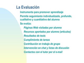 La Evaluación
Instrumento para promover aprendizaje
Permite seguimiento individualizado, profundo,
cualitativo y cuantitativo del alumno
Se evalúa:
Páginas Web visitadas por alumno
Recursos aportados por alumno (artículos)
Resultados de tests
Cumplimiento de tareas
Contribución en trabajo de grupo
Intervención en chat y listas de discusión
Contactos con el tutor por el e-mail
 