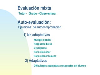1) No adaptativos
Múltiple opción
Respuesta breve
Crucigrama
Para relacionar
Para rellenar huecos
2) Adaptativos
Dificultades adaptadas a respuestas del alumno
Evaluación mixta
Tutor - Grupo - Clase entera
Auto-evaluación:
Ejercicios de autocomprobación
 