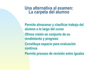 Una alternativa al examen:
La carpeta del alumno
Permite almacenar y clasificar trabajo del
alumno a lo largo del curso
Ofrece visión en conjunto de su
rendimiento y progreso
Constituye espacio para evaluación
continua
Permite proceso de revisión entre iguales
 