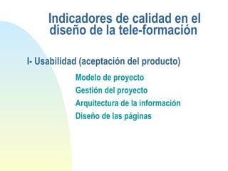 Indicadores de calidad en el
diseño de la tele-formación
Modelo de proyecto
Gestión del proyecto
Arquitectura de la información
Diseño de las páginas
I- Usabilidad (aceptación del producto)
 