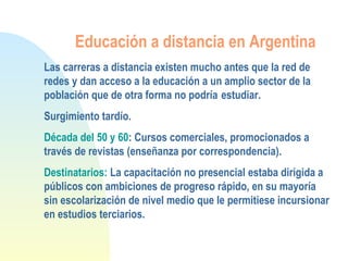 Educación a distancia en Argentina
Las carreras a distancia existen mucho antes que la red de
redes y dan acceso a la educación a un amplio sector de la
población que de otra forma no podría estudiar.
Surgimiento tardío.
Década del 50 y 60: Cursos comerciales, promocionados a
través de revistas (enseñanza por correspondencia).
Destinatarios: La capacitación no presencial estaba dirigida a
públicos con ambiciones de progreso rápido, en su mayoría
sin escolarización de nivel medio que le permitiese incursionar
en estudios terciarios.
 