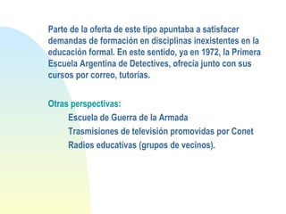 Parte de la oferta de este tipo apuntaba a satisfacer
demandas de formación en disciplinas inexistentes en la
educación formal. En este sentido, ya en 1972, la Primera
Escuela Argentina de Detectives, ofrecía junto con sus
cursos por correo, tutorías.
Otras perspectivas:
Escuela de Guerra de la Armada
Trasmisiones de televisión promovidas por Conet
Radios educativas (grupos de vecinos).
 
