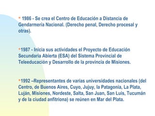  1986 - Se crea el Centro de Educación a Distancia de
Gendarmería Nacional. (Derecho penal, Derecho procesal y
otras).
1987 - Inicia sus actividades el Proyecto de Educación
Secundaria Abierta (ESA) del Sistema Provincial de
Teleeducación y Desarrollo de la provincia de Misiones.
1992 –Representantes de varias universidades nacionales (del
Centro, de Buenos Aires, Cuyo, Jujuy, la Patagonia, La Plata,
Luján, Misiones, Nordeste, Salta, San Juan, San Luis, Tucumán
y de la ciudad anfitriona) se reúnen en Mar del Plata.
 