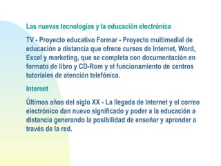 Las nuevas tecnologías y la educación electrónica
TV - Proyecto educativo Formar - Proyecto multimedial de
educación a distancia que ofrece cursos de Internet, Word,
Excel y marketing, que se completa con documentación en
formato de libro y CD-Rom y el funcionamiento de centros
tutoriales de atención telefónica.
Internet
Últimos años del siglo XX - La llegada de Internet y el correo
electrónico dan nuevo significado y poder a la educación a
distancia generando la posibilidad de enseñar y aprender a
través de la red.
 