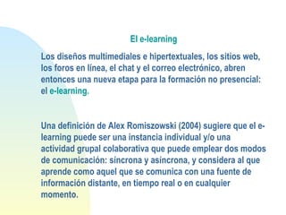 El e-learning
Los diseños multimediales e hipertextuales, los sitios web,
los foros en línea, el chat y el correo electrónico, abren
entonces una nueva etapa para la formación no presencial:
el e-learning.
Una definición de Alex Romiszowski (2004) sugiere que el e-
learning puede ser una instancia individual y/o una
actividad grupal colaborativa que puede emplear dos modos
de comunicación: síncrona y asíncrona, y considera al que
aprende como aquel que se comunica con una fuente de
información distante, en tiempo real o en cualquier
momento.
 